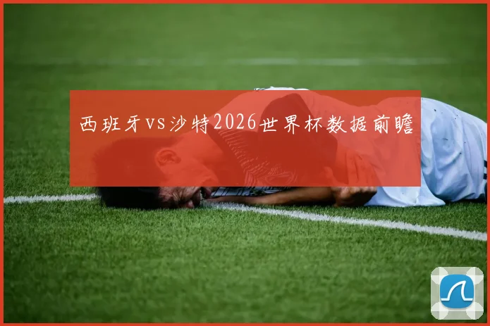 西班牙vs沙特2026世界杯数据前瞻