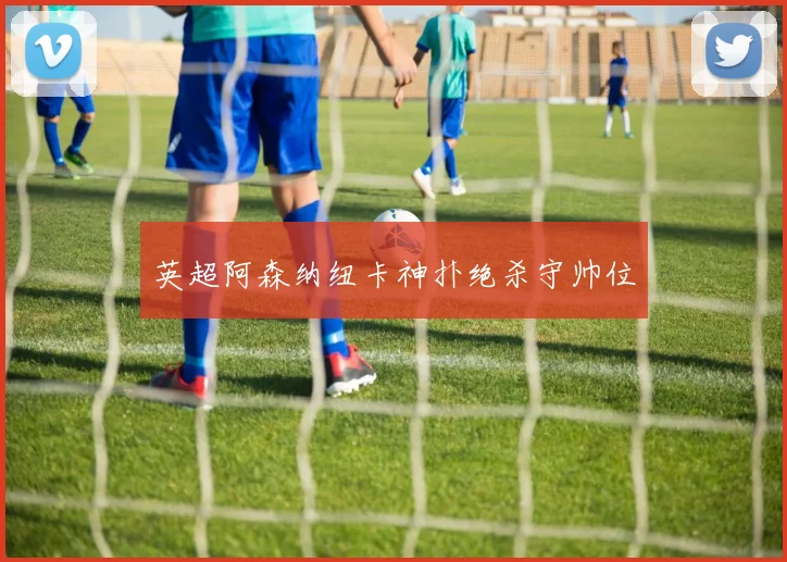 英超阿森纳纽卡神扑绝杀守帅位
