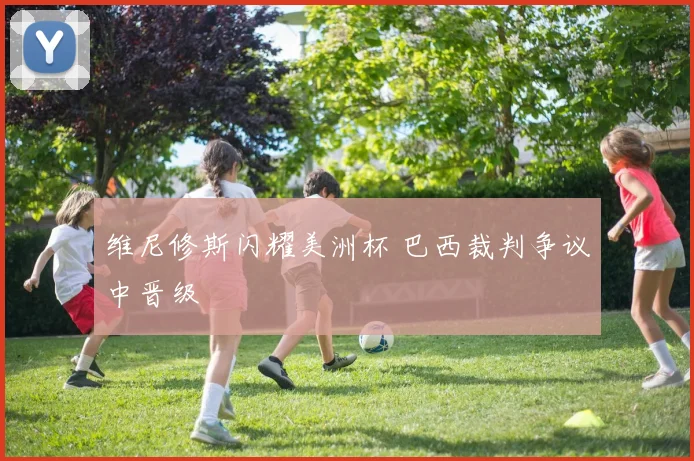 维尼修斯闪耀美洲杯 巴西裁判争议中晋级