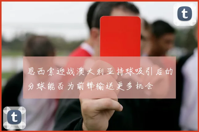 恩西索迎战澳大利亚持球吸引后的分球能否为前锋输送更多机会