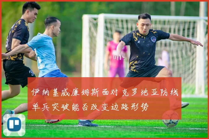 伊纳基威廉姆斯面对克罗地亚防线单兵突破能否改变边路形势