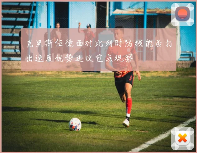 克里斯伍德面对比利时防线能否打出速度优势进攻重点观察