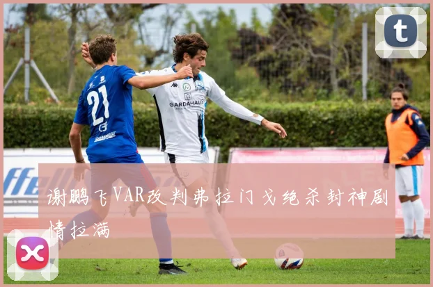 谢鹏飞VAR改判弗拉门戈绝杀封神剧情拉满