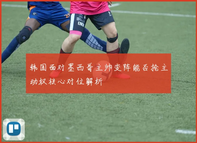 韩国面对墨西哥主帅变阵能否抢主动权核心对位解析