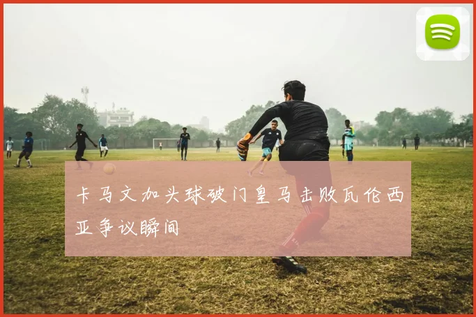 卡马文加头球破门皇马击败瓦伦西亚争议瞬间