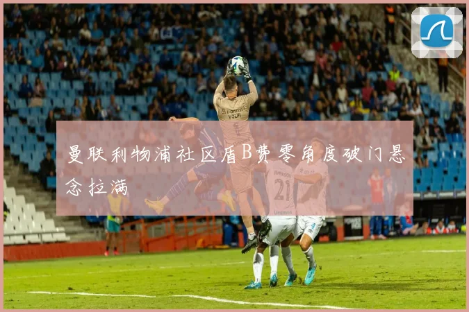 曼联利物浦社区盾B费零角度破门悬念拉满