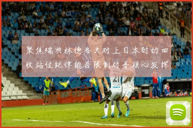 聚焦瑞典林德洛夫对上日本时的回收站位纪律能否限制对手核心发挥