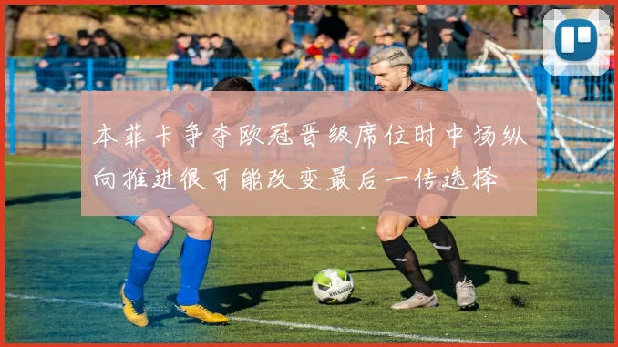 本菲卡争夺欧冠晋级席位时中场纵向推进很可能改变最后一传选择