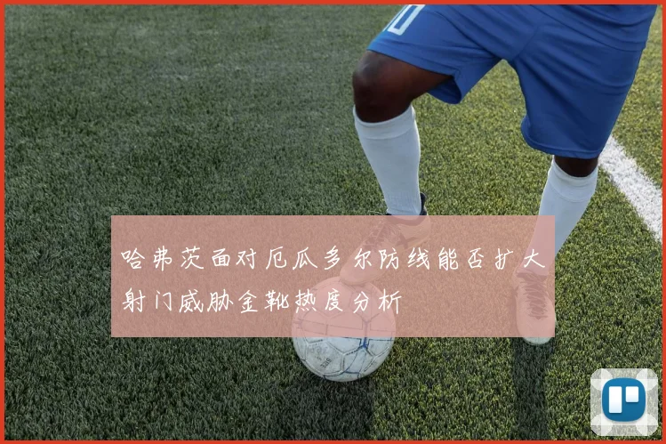 哈弗茨面对厄瓜多尔防线能否扩大射门威胁金靴热度分析