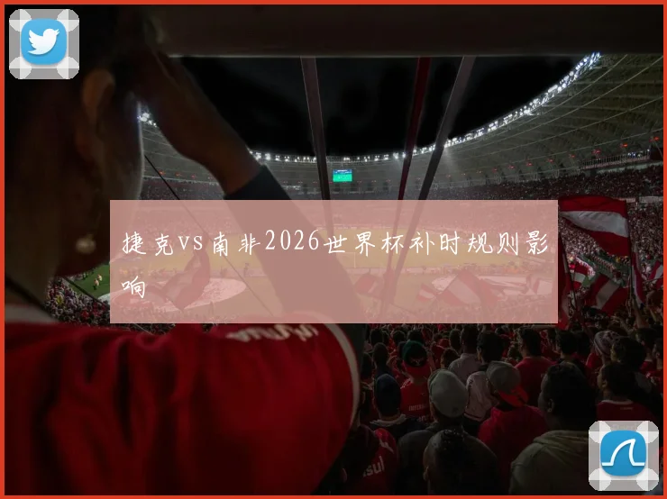 捷克vs南非2026世界杯补时规则影响