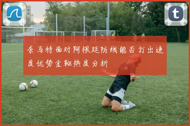奈马特面对阿根廷防线能否打出速度优势金靴热度分析