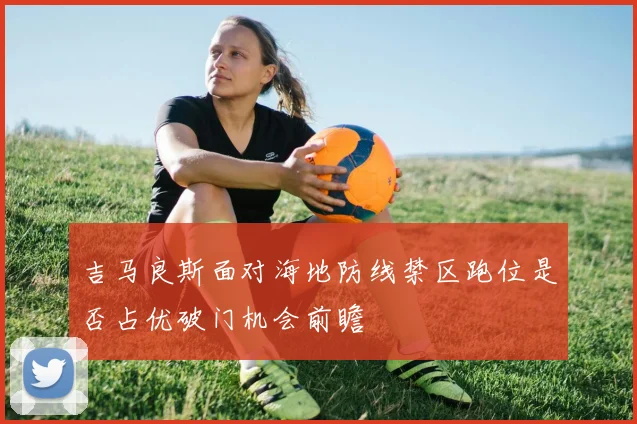 吉马良斯面对海地防线禁区跑位是否占优破门机会前瞻