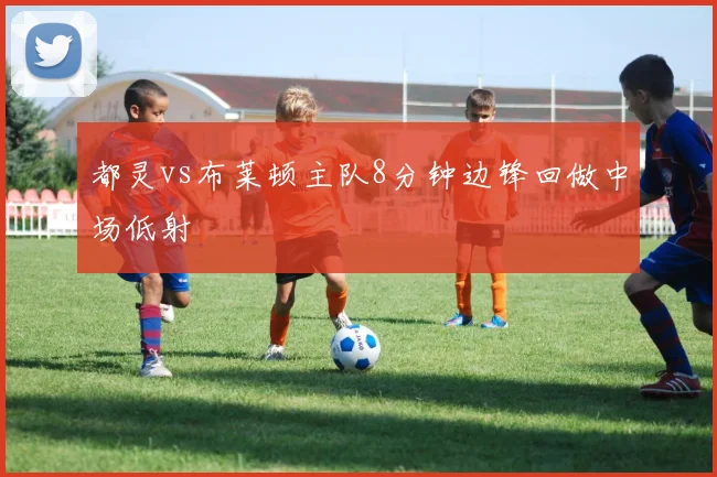 都灵vs布莱顿主队8分钟边锋回做中场低射