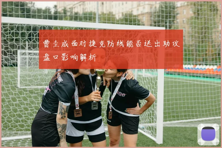 曹圭成面对捷克防线能否送出助攻盘口影响解析