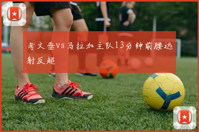 考文垂vs马拉加主队13分钟前腰远射反超