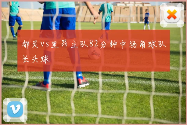 都灵vs里昂主队82分钟中场角球队长头球