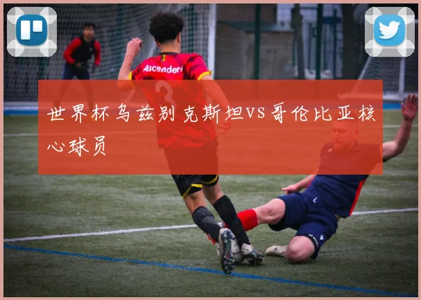 世界杯乌兹别克斯坦vs哥伦比亚核心球员