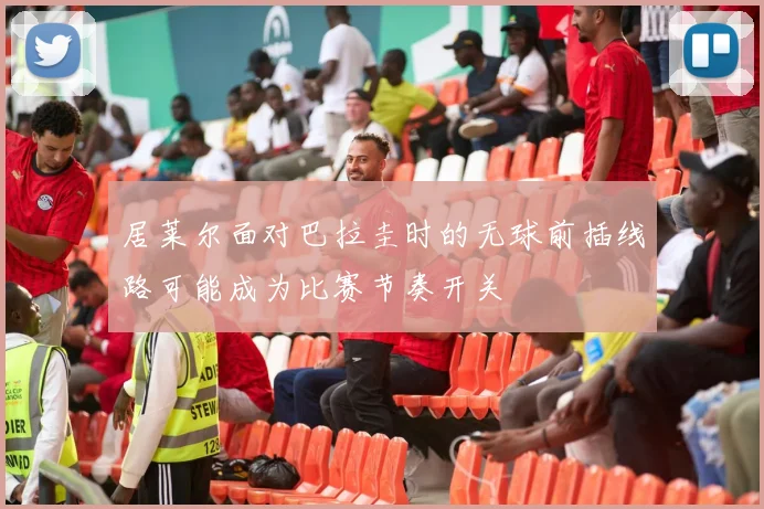 居莱尔面对巴拉圭时的无球前插线路可能成为比赛节奏开关
