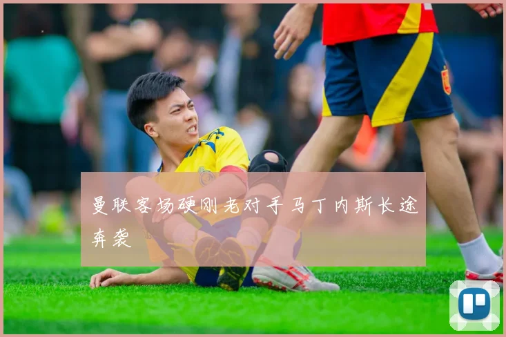 曼联客场硬刚老对手马丁内斯长途奔袭