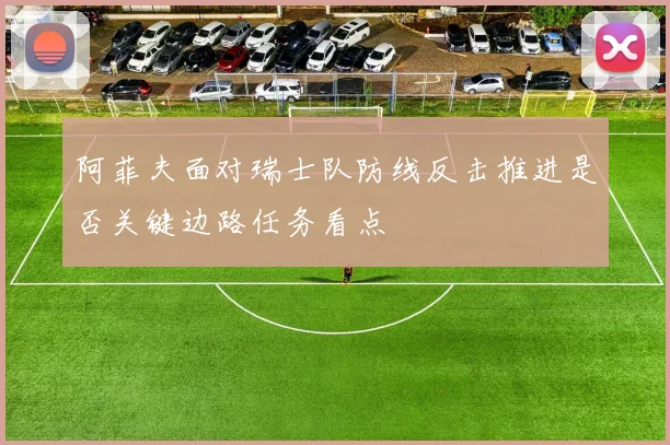 阿菲夫面对瑞士队防线反击推进是否关键边路任务看点