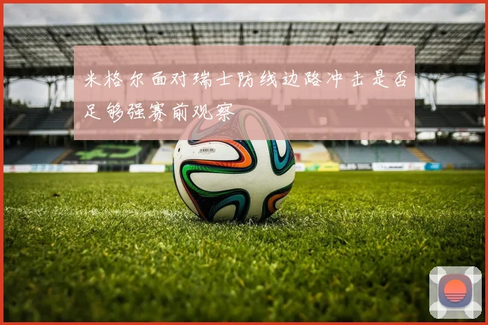 米格尔面对瑞士防线边路冲击是否足够强赛前观察