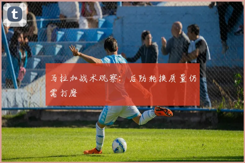 马拉加战术观察：后防轮换质量仍需打磨