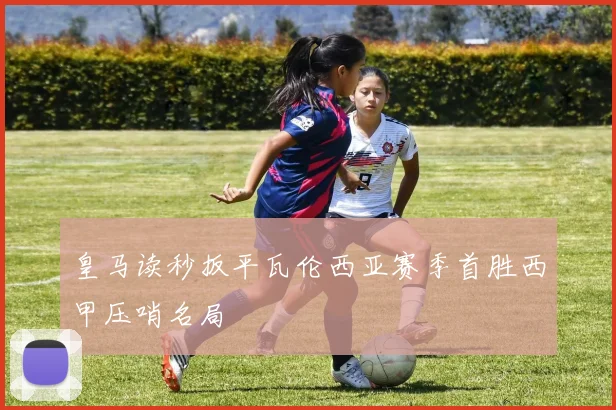 皇马读秒扳平瓦伦西亚赛季首胜西甲压哨名局