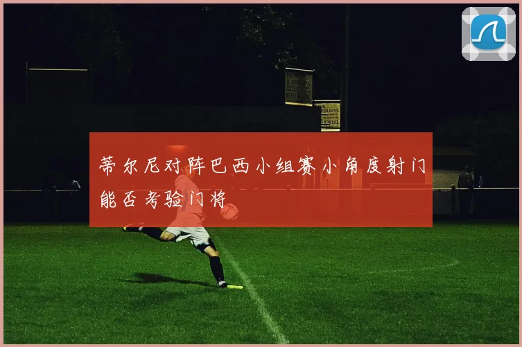 蒂尔尼对阵巴西小组赛小角度射门能否考验门将