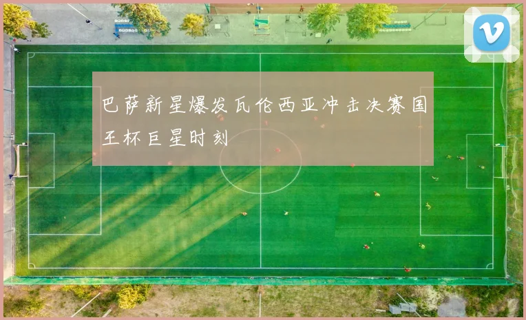 巴萨新星爆发瓦伦西亚冲击决赛国王杯巨星时刻