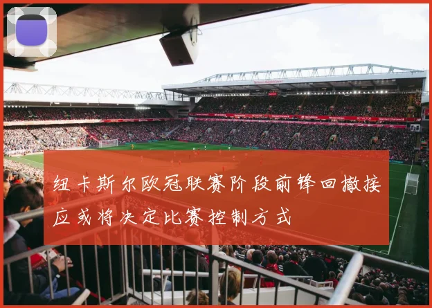 纽卡斯尔欧冠联赛阶段前锋回撤接应或将决定比赛控制方式