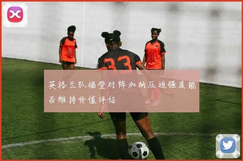 英格兰队福登对阵加纳压迫强度能否维持价值评估