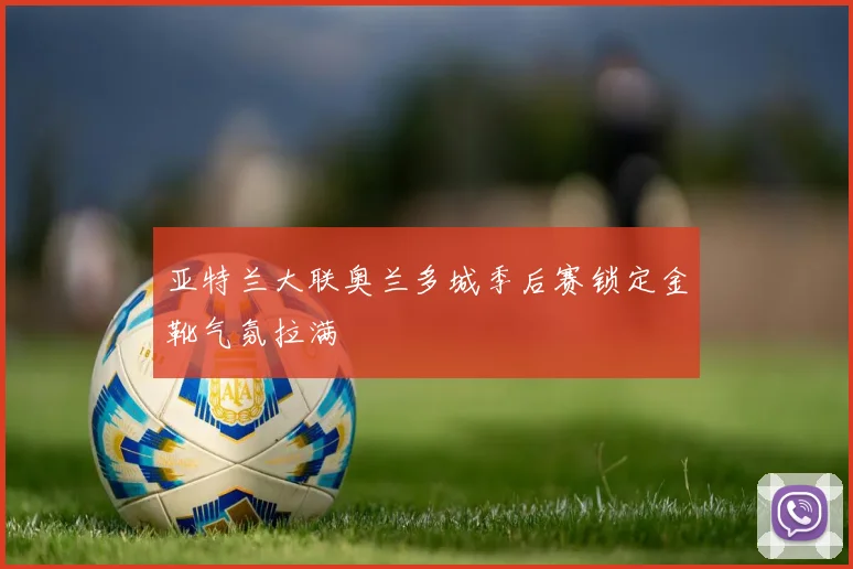亚特兰大联奥兰多城季后赛锁定金靴气氛拉满