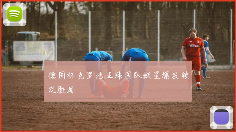 德国杯克罗地亚韩国队妖星爆发锁定胜局