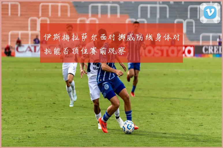 伊斯梅拉萨尔面对挪威防线身体对抗能否顶住赛前观察