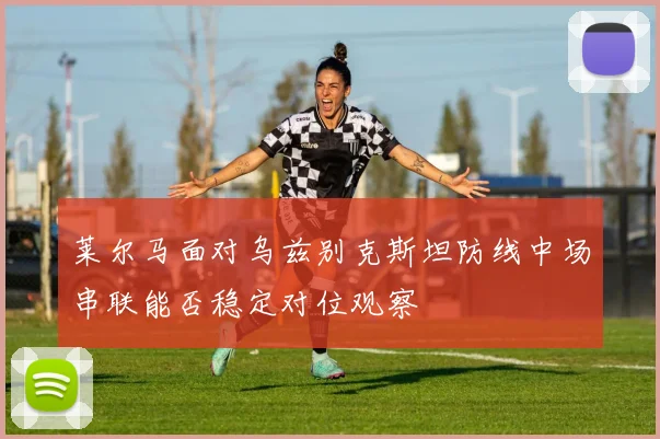 莱尔马面对乌兹别克斯坦防线中场串联能否稳定对位观察