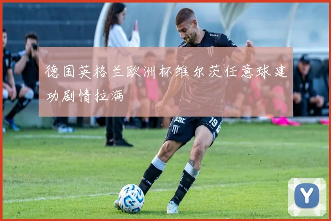 德国英格兰欧洲杯维尔茨任意球建功剧情拉满