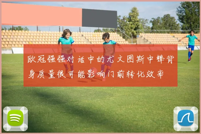 欧冠强强对话中的尤文图斯中锋背身质量很可能影响门前转化效率