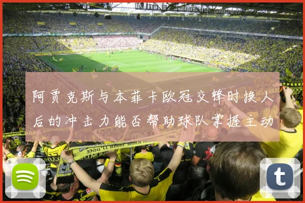 阿贾克斯与本菲卡欧冠交锋时换人后的冲击力能否帮助球队掌握主动