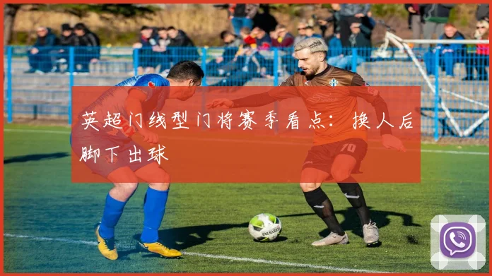 英超门线型门将赛季看点：换人后脚下出球