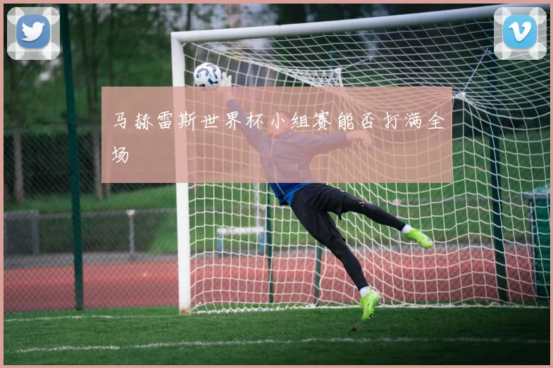 马赫雷斯世界杯小组赛能否打满全场
