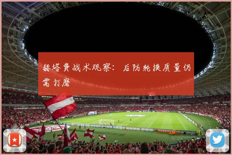 赫塔费战术观察：后防轮换质量仍需打磨