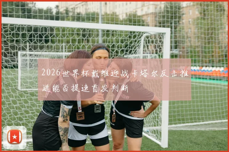2026世界杯戴维迎战卡塔尔反击推进能否提速首发判断