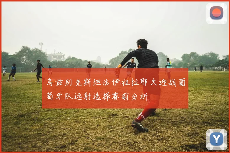 乌兹别克斯坦法伊祖拉耶夫迎战葡萄牙队远射选择赛前分析