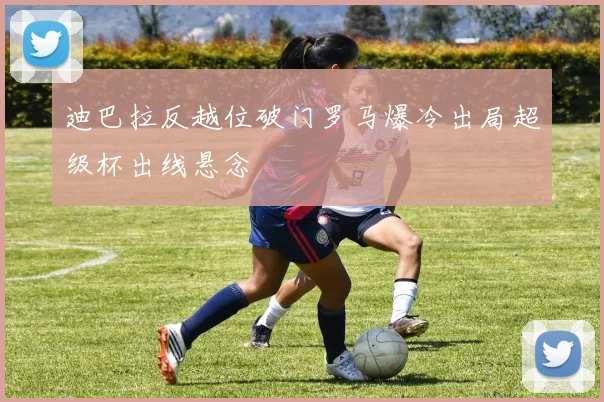 迪巴拉反越位破门罗马爆冷出局超级杯出线悬念