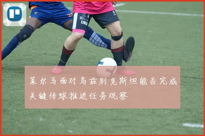 莱尔马面对乌兹别克斯坦能否完成关键传球推进任务观察