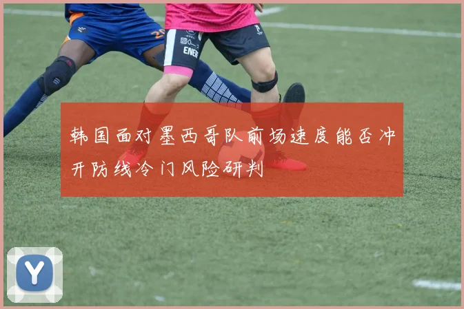 韩国面对墨西哥队前场速度能否冲开防线冷门风险研判
