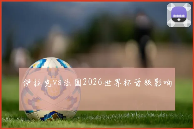 伊拉克vs法国2026世界杯晋级影响
