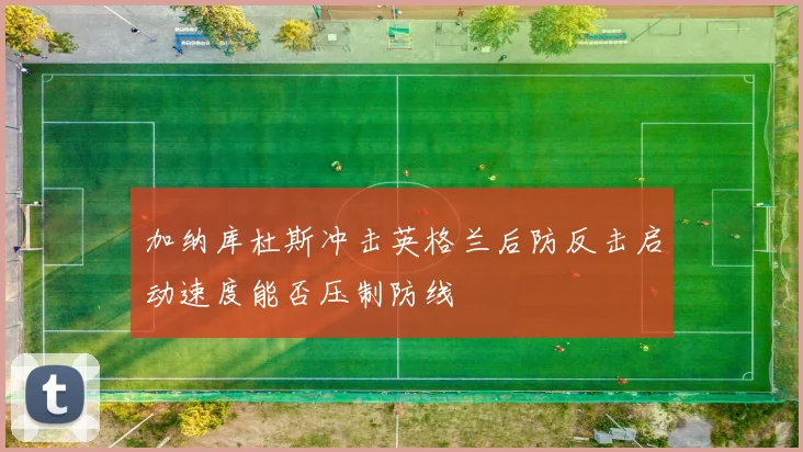 加纳库杜斯冲击英格兰后防反击启动速度能否压制防线