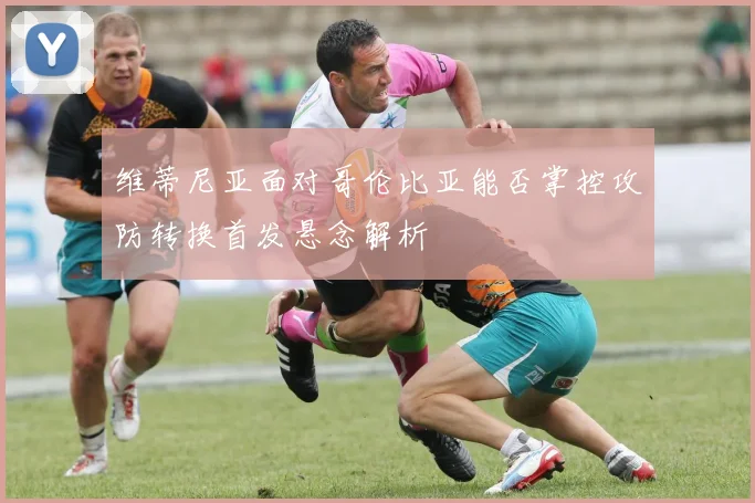 维蒂尼亚面对哥伦比亚能否掌控攻防转换首发悬念解析