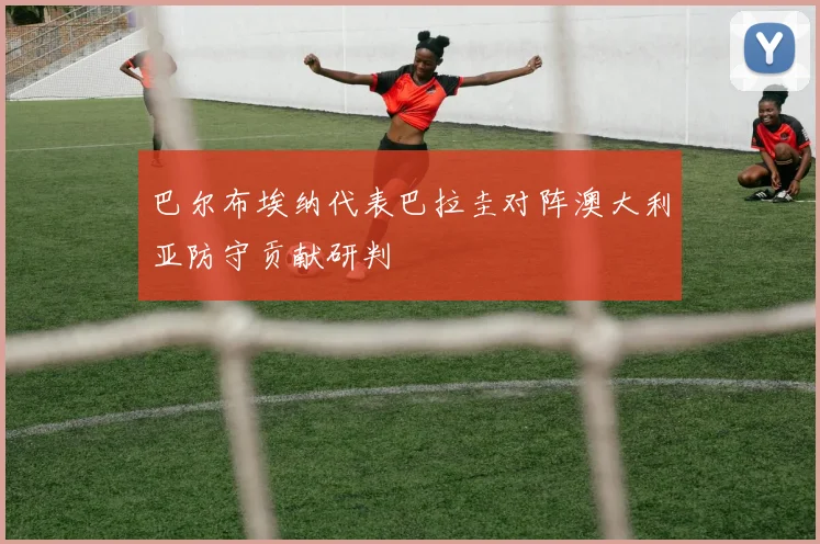 巴尔布埃纳代表巴拉圭对阵澳大利亚防守贡献研判
